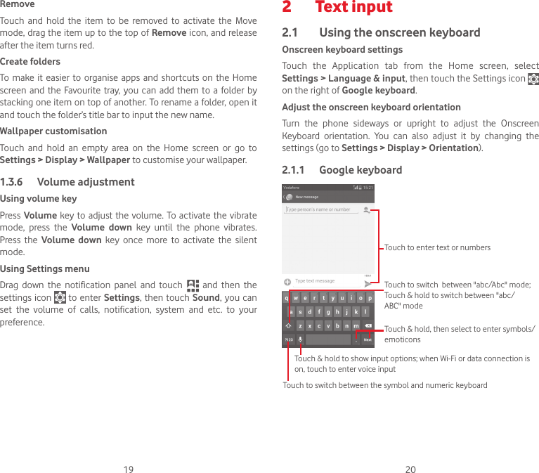 19 20RemoveTouch and hold the item to be removed to activate the Move mode, drag the item up to the top of Remove icon, and release after the item turns red.Create foldersTo make it easier to organise apps and shortcuts on the Home screen and the Favourite tray, you can add them to a folder by stacking one item on top of another. To rename a folder, open it and touch the folder’s title bar to input the new name.Wallpaper customisationTouch and hold an empty area on the Home screen or go to Settings &gt; Display &gt; Wallpaper to customise your wallpaper.1.3.6  Volume adjustmentUsing volume keyPress Volume key to adjust the volume. To activate the vibrate mode, press the Volume down key until the phone vibrates. Press the Volume down key once more to activate the silent mode.Using Settings menu  Drag  down  the  notification  panel  and  touch   and then the settings icon   to enter Settings, then touch Sound, you can set the volume of calls, notification, system and etc. to your preference.2  Text input2.1  Using the onscreen keyboardOnscreen keyboard settingsTouch the Application tab from the Home screen, select Settings &gt; Language &amp; input, then touch the Settings icon   on the right of Google keyboard. Adjust the onscreen keyboard orientationTurn  the  phone  sideways  or  upright  to  adjust  the  Onscreen Keyboard orientation. You can also adjust it by changing the settings (go to Settings &gt; Display &gt; Orientation).2.1.1  Google keyboardTouch to switch between the symbol and numeric keyboardTouch &amp; hold, then select to enter symbols/emoticonsTouch to enter text or numbersTouch &amp; hold to show input options; when Wi-Fi or data connection is on, touch to enter voice inputTouch to switch  between &quot;abc/Abc&quot; mode; Touch &amp; hold to switch between &quot;abc/ABC&quot; mode