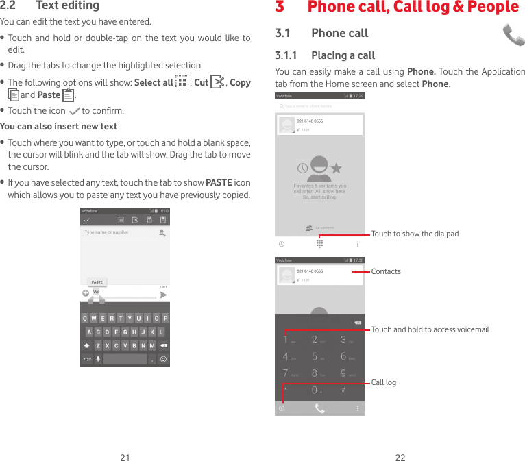 21 222.2  Text editingYou can edit the text you have entered.•  Touch  and  hold  or  double-tap  on  the  text  you  would  like  to edit.•  Drag the tabs to change the highlighted selection.•  The following options will show: Select all  , Cut  , Copy  and Paste  .•  Touch the icon   to confirm.You can also insert new text•  Touch where you want to type, or touch and hold a blank space, the cursor will blink and the tab will show. Drag the tab to move the cursor.•  If you have selected any text, touch the tab to show PASTE icon which allows you to paste any text you have previously copied.3   Phone call, Call log &amp; People3.1  Phone call 3.1.1  Placing a callYou can easily make a call using Phone. Touch the Application tab from the Home screen and select Phone. Touch to show the dialpadTouch and hold to access voicemailContactsCall log