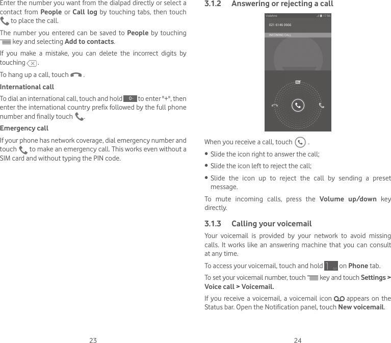 23 24Enter the number you want from the dialpad directly or select a contact from People or Call log by touching tabs, then touch  to place the call. The number you entered can be saved to People  by touching  key and selecting Add to contacts.If you make a mistake, you can delete the incorrect digits by touching   .To hang up a call, touch   .International callTo dial an international call, touch and hold   to enter &quot;+&quot;, then enter the international country prefix followed by the full phone number and finally touch  .Emergency callIf your phone has network coverage, dial emergency number and touch   to make an emergency call. This works even without a SIM card and without typing the PIN code.3.1.2  Answering or rejecting a callWhen you receive a call, touch   .•  Slide the icon right to answer the call;•  Slide the icon left to reject the call;•  Slide the icon up to reject the call by sending a preset message.To mute incoming calls, press the Volume up/down key directly.3.1.3  Calling your voicemail Your  voicemail  is  provided  by  your  network  to  avoid  missing calls.  It  works like  an  answering  machine  that  you can  consult at any time. To access your voicemail, touch and hold   on Phone tab.To set your voicemail number, touch   key and touch Settings &gt; Voice call &gt; Voicemail.If you receive a voicemail, a voicemail icon   appears on the Status bar. Open the Notification panel, touch New voicemail.