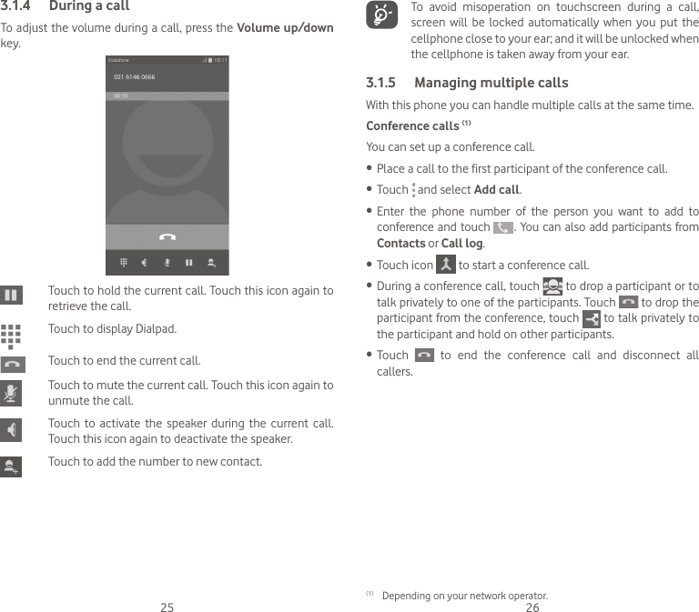 25 263.1.4  During a callTo adjust the volume during a call, press the Volume up/down key.Touch to hold the current call. Touch this icon again to retrieve the call.Touch to display Dialpad.Touch to end the current call.Touch to mute the current call. Touch this icon again to unmute the call.Touch to activate the speaker during the current call. Touch this icon again to deactivate the speaker.Touch to add the number to new contact.  To avoid misoperation on touchscreen during a call, screen  will  be  locked  automatically  when  you  put the cellphone close to your ear; and it will be unlocked when the cellphone is taken away from your ear.3.1.5  Managing multiple callsWith this phone you can handle multiple calls at the same time. Conference calls (1)You can set up a conference call. •  Place a call to the first participant of the conference call. •  Touch   and select Add call.•  Enter  the  phone  number  of  the  person  you  want  to  add  to conference and touch   . You can also add participants from Contacts or Call log.•  Touch icon   to start a conference call.•  During a conference call, touch   to drop a participant or to talk privately to one of the participants. Touch   to drop the participant from the conference, touch   to talk privately to the participant and hold on other participants.•  Touch   to end the conference call and disconnect all callers.(1)  Depending on your network operator.