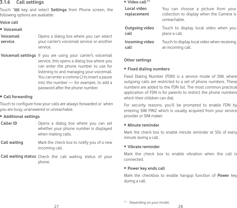 27 283.1.6  Call settingsTouch   key and select Settings from Phone screen, the following options are available:Voice call• VoicemailVoicemail  serviceOpens a dialog box where you can select your carrier’s voicemail service or another service.Voicemail settings If you are using your carrier’s voicemail service, this opens a dialog box where you can enter the phone number to use for listening to and managing your voicemail. You can enter a comma (,) to insert a pause into the number — for example, to add a password after the phone number.• Call forwardingTouch to configure how your calls are always forwarded or  when you are busy, unanswered or unreachable.•  Additional settingsCaller ID Opens  a  dialog  box  where  you  can  set whether your  phone  number  is  displayed when making calls.Call waiting Mark the check box to notify you of a new incoming call.Call waiting status Check  the  call  waiting  status  of  your phone.•  Video call (1)Local video replacementYou can choose a picture from your collection to  display  when  the  Camera is unreachable.Outgoing video callTouch  to  display  local  video  when  you place a call.Incoming video callTouch to display local video when receiving an incoming call.Other settings•  Fixed dialing numbersFixed  Dialing  Number  (FDN)  is  a  service  mode  of  SIM,  where outgoing calls are restricted to a set of phone numbers. These numbers are added to the FDN list. The most common practical application of FDN is for parents to restrict the phone numbers which their children can dial.For security reasons, you’ll be prompted to enable FDN by entering  SIM  PIN2  which  is  usually  acquired  from  your  service provider or SIM maker. •  Minute reminderMark the check box to enable minute reminder at 50s of every minute during a call.•  Vibrate reminderMark  the  check  box  to  enable  vibration  when  the  call  is connected.•  Power key ends callMark the checkbox to enable hangup function of Power key during a call. (1)  Depending on your model.