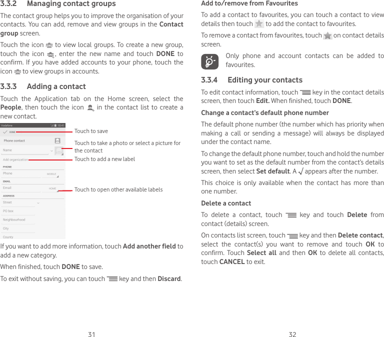 31 323.3.2  Managing contact groupsThe contact group helps you to improve the organisation of your contacts. You can add, remove and view groups in  the Contact group screen.Touch the icon   to view local groups.  To create a  new  group, touch the icon   ,  enter  the  new  name  and  touch  DONE to confirm. If you have added accounts to your phone, touch the icon   to view groups in accounts.3.3.3  Adding a contactTouch the Application tab on the Home screen, select the People, then touch the icon   in the contact list to create a new contact.Touch to take a photo or select a picture for the contactTouch to open other available labelsTouch to saveTouch to add a new labelIf you want to add more information, touch Add another field to add a new category.When finished, touch DONE to save.To exit without saving, you can touch   key and then Discard.Add to/remove from FavouritesTo add a contact to favourites, you can touch a contact to view details then touch   to add the contact to favourites. To remove a contact from favourites, touch   on contact details screen.   Only phone and account contacts can be added to favourites.3.3.4  Editing your contactsTo edit contact information, touch   key in the contact details screen, then touch Edit. When finished, touch DONE.Change a contact’s default phone numberThe default phone number (the number which has priority when making  a  call  or  sending  a  message)  will  always  be  displayed under the contact name. To change the default phone number, touch and hold the number you want to set as the default number from the contact’s details screen, then select Set default. A   appears after the number.This  choice  is  only  available  when  the  contact  has  more  than one number.Delete a contactTo delete a contact, touch   key and touch Delete from contact (details) screen. On contacts list screen, touch   key and then Delete contact, select  the  contact(s)  you  want  to  remove  and  touch  OK to confirm. Touch Select all and then OK to delete all contacts, touch CANCEL to exit.