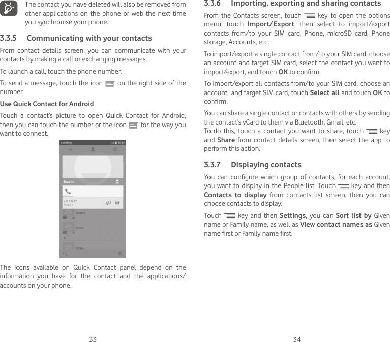 33 34   The contact you have deleted will also be removed from other  applications  on  the  phone  or  web  the next time you synchronise your phone.3.3.5  Communicating with your contactsFrom  contact  details  screen,  you  can  communicate  with  your contacts by making a call or exchanging messages.To launch a call, touch the phone number.To send a message, touch the icon   on the right side of the number.Use Quick Contact for AndroidTouch  a  contact’s  picture  to  open  Quick  Contact  for  Android, then you can touch the number or the icon   for the way you want to connect.The  icons  available  on  Quick  Contact  panel  depend  on  the information you have for the contact and the applications/accounts on your phone.3.3.6  Importing, exporting and sharing contactsFrom the Contacts screen, touch   key to open the options menu, touch Import/Export, then select to import/export contacts from/to your SIM card, Phone, microSD card, Phone storage, Accounts, etc.To import/export a single contact from/to your SIM card, choose an account and target SIM card, select the contact you want to import/export, and touch OK to confirm.To import/export all contacts from/to your SIM card, choose an account  and target SIM card, touch Select all and touch OK to confirm.You can share a single contact or contacts with others by sending the contact’s vCard to them via Bluetooth, Gmail, etc.To  do  this,  touch  a  contact  you  want  to  share,  touch   key and  Share from contact details screen, then select the app to perform this action. 3.3.7  Displaying contactsYou  can  configure  which  group  of  contacts,  for  each  account, you want to display in the People list. Touch   key and then Contacts to display from contacts list screen, then you can choose contacts to display.Touch   key and then Settings, you can Sort list by Given name or Family name, as well as View contact names as Given name first or Family name first.
