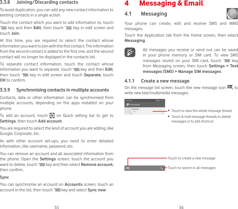 35 363.3.8  Joining/Discarding contactsTo avoid duplication, you can add any new contact information to existing contacts in a single action. Touch the contact which you want to add information to, touch  key and then Edit, then touch   key in edit screen and touch Join. At  this  time,  you  are  required  to  select  the  contact  whose information you want to join with the first contact. The information from the second contact is added to the first one, and the second contact will no longer be displayed in the contacts list.To  separate  contact  information,  touch  the  contact  whose information you want to separate, touch   key and then Edit, then touch   key in edit screen and touch Separate, touch OK to confirm.3.3.9   Synchronising contacts in multiple accountsContacts, data or other information can be synchronised from multiple accounts, depending on the apps installed on your phone.To add an account, touch    on  Quick  setting  bar  to  get  to Settings, then touch Add account.You are required to select the kind of account you are adding, like Google, Corporate, etc.As  with  other  account  set-ups,  you  need  to  enter  detailed information, like username, password, etc.You can remove an account and all associated information from the phone. Open the Settings  screen, touch the account you want to delete, touch   key and then select Remove account, then confirm.SyncYou can synchronise an account on Accounts screen, touch an account in the list, then touch   key and select Sync now.4   Messaging &amp; Email4.1  Messaging Your phone can create, edit and receive SMS and MMS messages.Touch the Application tab from the Home screen, then select Messaging.   All messages you receive or send out can be saved in  your  phone  memory  or  SIM  card.  To  view  SMS messages stored on your SIM card, touch   key from Messaging screen, then touch Settings &gt; Text messages (SMS) &gt; Manage SIM messages.4.1.1  Create a new messageOn the message list screen,  touch the new message icon   to write new text/multimedia messages.Touch to create a new messageTouch to search in all messages•  Touch to view the whole message thread•  Touch &amp; hold message threads to delete messages or to add shortcut