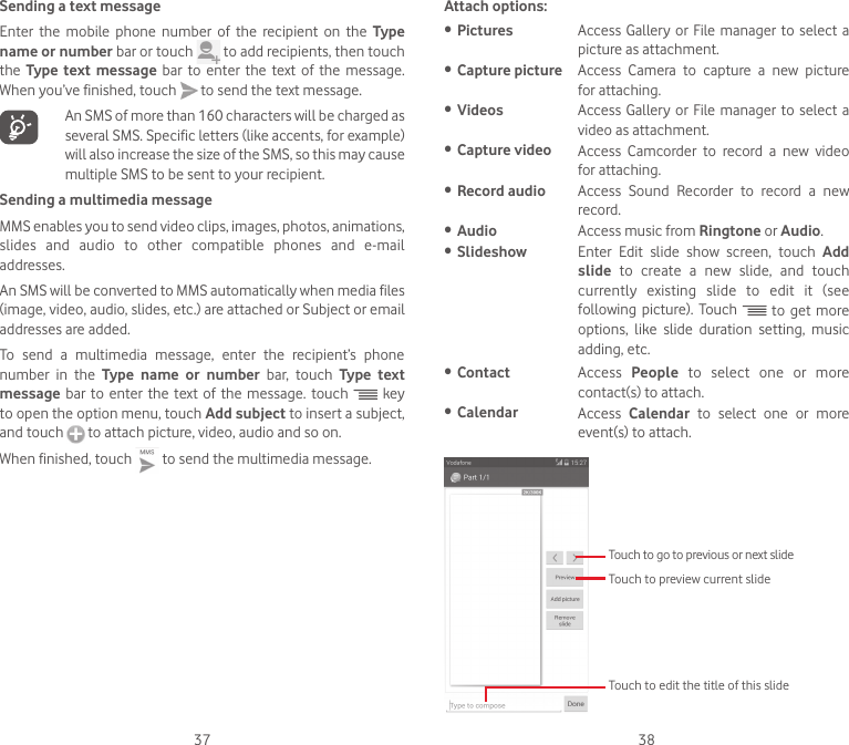 37 38Sending a text messageEnter the mobile phone number of the recipient on the Type name or number bar or touch   to add recipients, then touch the  Type text message bar to enter the text of the message. When you’ve finished, touch   to send the text message.    An SMS of more than 160 characters will be charged as several SMS. Specific letters (like accents, for example) will also increase the size of the SMS, so this may cause multiple SMS to be sent to your recipient.Sending a multimedia messageMMS enables you to send video clips, images, photos, animations, slides and audio to other compatible phones and e-mail addresses. An SMS will be converted to MMS automatically when media files (image, video, audio, slides, etc.) are attached or Subject or email addresses are added.To send a multimedia message, enter the recipient’s phone number in the Type name or number bar, touch Type text message bar to enter the text of the message. touch   key to open the option menu, touch Add subject to insert a subject, and touch   to attach picture, video, audio and so on. When finished, touch   to send the multimedia message. Attach options:•  Pictures Access Gallery or File manager to select a picture as attachment.•  Capture picture Access  Camera  to  capture  a  new  picture for attaching.•  Videos Access Gallery or File manager to select a video as attachment.•  Capture video Access  Camcorder  to  record  a  new  video for attaching.•  Record audio Access  Sound  Recorder  to  record  a  new record.•  Audio Access music from Ringtone or Audio. •  Slideshow Enter  Edit  slide  show  screen,  touch  Add slide  to  create  a  new  slide,  and  touch currently existing slide to edit it (see following  picture).  Touch   to get more options, like slide duration setting, music adding, etc.•  Contact Access  People to select one or more contact(s) to attach.•  Calendar Access  Calendar to select one or more event(s) to attach.  Touch to go to previous or next slideTouch to preview current slideTouch to edit the title of this slide