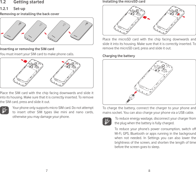 7 81.2  Getting started1.2.1  Set-upRemoving or installing the back coverInserting or removing the SIM cardYou must insert your SIM card to make phone calls. Place the SIM card with the  chip  facing  downwards  and  slide  it into its housing. Make sure that it is correctly inserted. To remove the SIM card, press and slide it out.   Your phone only supports micro-SIM card. Do not attempt to insert other SIM types like mini and nano cards, otherwise you may damage your phone.Installing the microSD cardPlace  the  microSD  card  with  the  chip  facing  downwards  and slide it into its housing. Make sure that it is correctly inserted. To remove the microSD card, press and slide it out. Charging the batteryTo charge the battery, connect the charger to your phone and mains socket. You can also charge your phone via a USB cable.   To reduce energy wastage, disconnect your charger from the plug when the battery is fully charged.To  reduce  your  phone’s  power  consumption,  switch  off Wi-Fi, GPS, Bluetooth or apps running in the background when  not  needed.  In  Settings  you  can  also  lower  the brightness of the screen, and shorten the length of time before the screen goes to sleep.