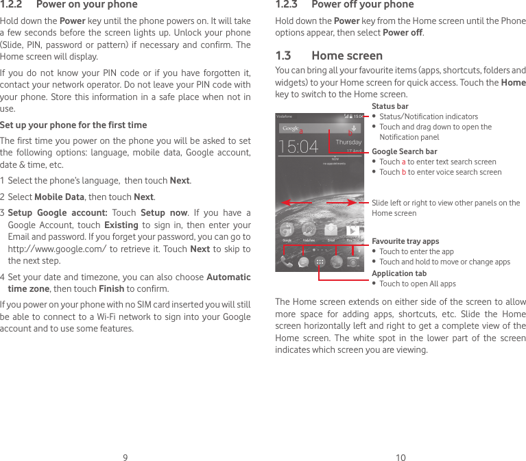 9 101.2.2  Power on your phoneHold down the Power key until the phone powers on. It will take a  few  seconds before the  screen  lights  up.  Unlock  your  phone (Slide,  PIN,  password  or  pattern)  if  necessary  and  confirm.  The Home screen will display.If  you  do  not  know  your  PIN  code  or  if  you  have  forgotten  it, contact your network operator. Do not leave your PIN code with your  phone.  Store this  information  in  a safe place  when  not  in use.Set up your phone for the first timeThe first time you power on the phone you will  be asked to set the  following  options:  language,  mobile  data,  Google  account, date &amp; time, etc.1 Select the phone’s language,  then touch Next.2 Select Mobile Data, then touch Next.3 Setup Google account: Touch  Setup now. If you have a Google Account, touch Existing to sign in, then enter your Email and password. If you forget your password, you can go to http://www.google.com/ to retrieve it. Touch Next to skip to the next step.4 Set your date and timezone, you can also choose Automatic time zone, then touch Finish to confirm.If you power on your phone with no SIM card inserted you will still be able to connect to a Wi-Fi network to sign into your Google account and to use some features.1.2.3  Power off your phoneHold down the Power key from the Home screen until the Phone options appear, then select Power off.1.3  Home screenYou can bring all your favourite items (apps, shortcuts, folders and widgets) to your Home screen for quick access. Touch the Home key to switch to the Home screen.Status bar•  Status/Notification indicators•  Touch and drag down to open the Notification panelApplication tab•  Touch to open All appsSlide left or right to view other panels on the Home screenGoogle Search bar •  Touch a to enter text search screen•  Touch b to enter voice search screenFavourite tray apps•  Touch to enter the app•  Touch and hold to move or change appsabThe Home screen extends on either side of the  screen to allow more space for adding apps, shortcuts, etc. Slide the Home screen horizontally left and right to get  a  complete view  of the Home  screen.  The  white  spot  in  the  lower  part  of  the  screen indicates which screen you are viewing.