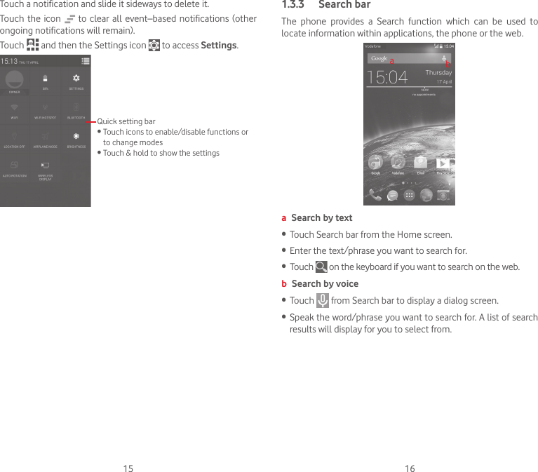 15 16Touch a notification and slide it sideways to delete it.Touch the icon   to clear all event–based notifications (other ongoing notifications will remain).Touch   and then the Settings icon   to access Settings.Quick setting bar•  Touch icons to enable/disable functions or to change modes•  Touch &amp; hold to show the settings1.3.3  Search barThe  phone  provides  a  Search  function  which  can  be  used  to locate information within applications, the phone or the web. aba Search by text•   Touch Search bar from the Home screen. •  Enter the text/phrase you want to search for.•  Touch   on the keyboard if you want to search on the web.b Search by voice•  Touch   from Search bar to display a dialog screen.•  Speak the word/phrase you want to search for. A list of search results will display for you to select from. 