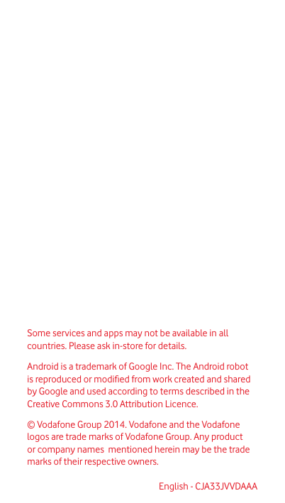 Some services and apps may not be available in all countries. Please ask in-store for details.Android is a trademark of Google Inc. The Android robot is reproduced or modied from work created and shared by Google and used according to terms described in the Creative Commons 3.0 Attribution Licence. © Vodafone Group 2014. Vodafone and the Vodafone logos  are trade marks of Vodafone Group. Any product or company names  mentioned herein may be the trade marks of their respective owners.English - CJA33JVVDAAA