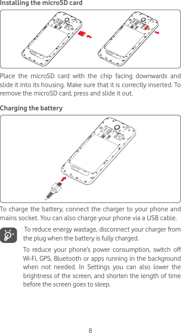 8Installing the microSD cardPlace  the  microSD  card  with  the  chip  facing  downwards  and slide it into its housing. Make sure that it is correctly inserted. To remove the microSD card, press and slide it out. Charging the batteryTo charge the battery, connect the charger to your phone and mains socket. You can also charge your phone via a USB cable.   To reduce energy wastage, disconnect your charger from the plug when the battery is fully charged.To reduce your phone’s  power  consumption,  switch  off Wi-Fi, GPS, Bluetooth or apps running in the background when  not  needed.  In  Settings  you  can  also  lower  the brightness of the screen, and shorten the length of time before the screen goes to sleep.