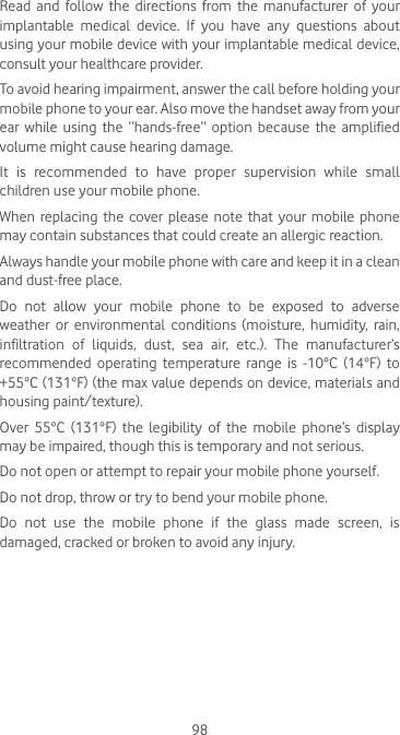 98Read  and  follow  the  directions  from  the  manufacturer  of  your implantable  medical  device.  If  you  have  any  questions  about using your mobile device with your implantable medical device, consult your healthcare provider.To avoid hearing impairment, answer the call before holding your mobile phone to your ear. Also move the handset away from your ear  while  using  the  “hands-free”  option  because  the  amplified volume might cause hearing damage.It  is  recommended  to  have  proper  supervision  while  small children use your mobile phone.When replacing the cover please note that your mobile phone may contain substances that could create an allergic reaction.Always handle your mobile phone with care and keep it in a clean and dust-free place.Do  not  allow  your  mobile  phone  to  be  exposed  to  adverse weather  or  environmental  conditions  (moisture,  humidity,  rain, infiltration  of  liquids,  dust,  sea  air,  etc.).  The  manufacturer’s recommended  operating  temperature  range  is  -10°C  (14°F)  to +55°C (131°F) (the max value depends on device, materials and housing paint/texture).Over  55°C  (131°F)  the  legibility  of  the  mobile  phone’s  display may be impaired, though this is temporary and not serious. Do not open or attempt to repair your mobile phone yourself.Do not drop, throw or try to bend your mobile phone.Do not use the mobile phone if the glass made screen, is damaged, cracked or broken to avoid any injury.