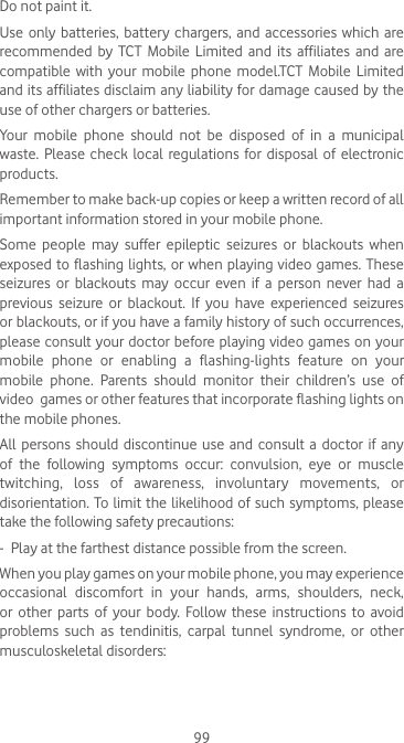99Do not paint it.Use only batteries,  battery  chargers, and  accessories  which are recommended by TCT Mobile Limited and its affiliates and are compatible with  your mobile  phone  model.TCT  Mobile  Limited and its affiliates disclaim any liability for damage caused by the use of other chargers or batteries.Your mobile phone should not be disposed of in a municipal waste.  Please  check  local  regulations for disposal  of  electronic products.Remember to make back-up copies or keep a written record of all important information stored in your mobile phone.Some  people  may  suffer  epileptic  seizures  or  blackouts  when exposed to flashing lights,  or  when  playing video games. These seizures or blackouts may occur even if a person never had a previous seizure or blackout. If you have experienced seizures or blackouts, or if you have a family history of such occurrences, please consult your doctor before playing video games on your mobile phone or enabling a flashing-lights feature on your mobile phone. Parents should monitor their children’s use of video  games or other features that incorporate flashing lights on the mobile phones.All persons should discontinue use and consult a doctor if any of  the  following  symptoms  occur:  convulsion,  eye  or  muscle twitching,  loss  of  awareness,  involuntary  movements,  or disorientation. To limit the likelihood of such symptoms, please take the following safety precautions:-  Play at the farthest distance possible from the screen.When you play games on your mobile phone, you may experience occasional discomfort in your hands, arms, shoulders, neck, or  other  parts  of  your  body.  Follow  these  instructions  to  avoid problems such as tendinitis, carpal tunnel syndrome, or other musculoskeletal disorders: