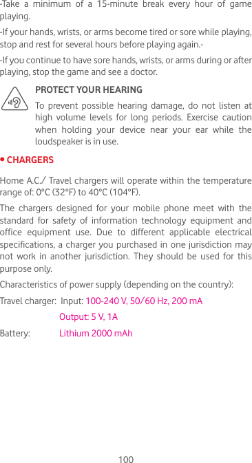 100-Take a minimum of a 15-minute break every hour of game playing.-If your hands, wrists, or arms become tired or sore while playing, stop and rest for several hours before playing again.--If you continue to have sore hands, wrists, or arms during or after playing, stop the game and see a doctor.PROTECT YOUR HEARING To prevent possible hearing damage, do not listen at high volume levels for long periods. Exercise caution when  holding  your  device  near  your  ear  while  the loudspeaker is in use.•CHARGERSHome A.C./ Travel chargers will  operate within the temperature range of: 0°C (32°F) to 40°C (104°F).The  chargers  designed  for  your  mobile  phone  meet  with  the standard  for  safety  of  information  technology  equipment  and office  equipment  use.  Due  to  different  applicable  electrical specifications, a charger you purchased in one jurisdiction may not  work  in  another  jurisdiction.  They  should  be  used  for  this purpose only.Characteristics of power supply (depending on the country):Travel charger:  Input: 100-240 V, 50/60 Hz, 200 mA           Output: 5 V, 1A Battery:           Lithium 2000 mAh