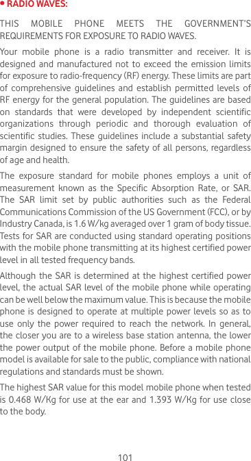 101•RADIOWAVES:THIS MOBILE PHONE MEETS THE GOVERNMENT’S REQUIREMENTS FOR EXPOSURE TO RADIO WAVES.Your mobile phone is a radio transmitter and receiver. It is designed and manufactured not to exceed the emission limits for exposure to radio-frequency (RF) energy. These limits are part of comprehensive guidelines and establish permitted levels of RF energy for the general population. The guidelines are based on  standards  that  were  developed  by  independent  scientific organizations through periodic and thorough evaluation of scientific studies. These guidelines include a substantial safety margin designed to ensure the safety of all persons, regardless of age and health.The exposure standard for mobile phones employs a unit of measurement  known  as  the  Specific  Absorption  Rate,  or  SAR. The SAR limit set by public authorities such as the Federal Communications Commission of the US Government (FCC), or by Industry Canada, is 1.6 W/kg averaged over 1 gram of body tissue. Tests for SAR are conducted using standard operating positions with the mobile phone transmitting at its highest certified power level in all tested frequency bands.Although the  SAR  is determined  at the  highest  certified  power level, the actual SAR level of the mobile phone while operating can be well below the maximum value. This is because the mobile phone is  designed to  operate at multiple power levels so as  to use  only  the  power  required  to  reach  the  network.  In  general, the closer you are to a wireless base station antenna, the  lower the power  output  of the  mobile  phone.  Before a  mobile phone model is available for sale to the public, compliance with national regulations and standards must be shown.The highest SAR value for this model mobile phone when tested is 0.468 W/Kg for use at the ear and 1.393 W/Kg for use close to the body. 