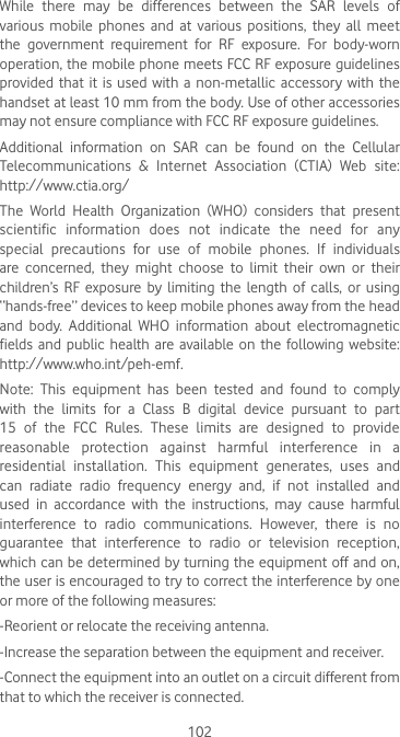 102While  there  may  be  differences  between  the  SAR  levels  of various mobile phones and at various positions, they all meet the  government  requirement  for  RF  exposure.  For  body-worn operation, the mobile phone meets FCC RF exposure guidelines provided that  it  is used  with  a non-metallic  accessory  with  the handset at least 10 mm from the body. Use of other accessories may not ensure compliance with FCC RF exposure guidelines.Additional information on SAR can be found on the Cellular Telecommunications  &amp;  Internet  Association  (CTIA)  Web  site: http://www.ctia.org/The  World  Health  Organization  (WHO)  considers  that  present scientific information does not indicate the need for any special precautions for use of mobile phones. If individuals are  concerned,  they  might  choose  to  limit  their  own  or  their children’s RF exposure by limiting the length of calls, or using “hands-free” devices to keep mobile phones away from the head and body. Additional WHO information about electromagnetic fields and  public health are  available  on  the  following  website: http://www.who.int/peh-emf. Note:  This  equipment  has  been  tested  and  found  to  comply with  the  limits  for  a  Class  B  digital  device  pursuant  to  part 15 of the FCC Rules. These limits are designed to provide reasonable protection against harmful interference in a residential  installation.  This  equipment  generates,  uses  and can  radiate  radio  frequency  energy  and,  if  not  installed  and used  in  accordance  with  the  instructions,  may  cause  harmful interference  to  radio  communications.  However,  there  is  no guarantee that interference to radio or television reception, which can be determined by turning the equipment off and on, the user is encouraged to try to correct the interference by one or more of the following measures:-Reorient or relocate the receiving antenna.-Increase the separation between the equipment and receiver.-Connect the equipment into an outlet on a circuit different from that to which the receiver is connected.