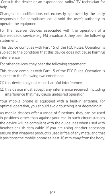 103-Consult the dealer or an experienced radio/ TV technician for help.Changes or modifications not expressly approved by the party responsible for compliance could void the user’s authority to operate the equipment.For  the  receiver  devices  associated  with  the  operation  of  a licensed radio service (e.g. FM broadcast), they bear the following statement:This device complies with Part 15 of the FCC Rules. Operation is subject to the condition that this device does not cause harmful interference.For other devices, they bear the following statement:This device complies with Part 15 of the FCC Rules. Operation is subject to the following two conditions:(1) this device may not cause harmful interference(2)  this device must  accept any interference received, including interference that may cause undesired operation.Your  mobile  phone  is  equipped  with  a  built-in  antenna.  For optimal operation, you should avoid touching it or degrading it.As mobile devices offer a range of functions, they can be used in positions other than against your ear. In such circumstances the device will be compliant with the guidelines when used with headset or usb data cable. If you are using another accessory ensure that whatever product is used is free of any metal and that it positions the mobile phone at least 10 mm away from the body.