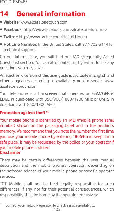 105FCC ID: RAD48714  General information • Website: www.alcatelonetouch.com• Facebook: http://www.facebook.com/alcatelonetouchusa• Twitter: http://www.twitter.com/alcatel1touch• Hot Line Number: In the United States, call 877-702-3444 for technical support.On  our  Internet  site,  you  will  find  our  FAQ  (Frequently  Asked Questions) section. You can also contact us by e-mail to ask any questions you may have. An electronic version of this user guide is available in English and other  languages  according  to  availability  on  our  server:  www.alcatelonetouch.comYour telephone is a transceiver that operates on GSM/GPRS/EDGE in quad-band with 850/900/1800/1900 MHz or UMTS in dual-band with 850/1900 MHz.Protection against theft (1)Your mobile phone is identified by an IMEI (mobile phone serial number)  shown  on  the  packaging  label  and  in  the  product’s memory. We recommend that you note the number the first time you use your mobile phone by entering *#06# and keep it in a safe place. It may be requested by the police or your operator if your mobile phone is stolen. DisclaimerThere  may  be  certain  differences  between  the  user  manual description and the mobile phone’s operation, depending on the  software  release  of  your mobile  phone  or  specific  operator services.TCT Mobile shall not be held legally responsible for such differences,  if any,  nor  for  their  potential  consequences,  which responsibility shall be borne by the operator exclusively.(1)  Contact your network operator to check service availability.