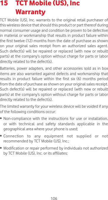 10615  TCT Mobile (US), Inc              Warranty TCT Mobile (US), Inc. warrants to the original  retail purchaser of this wireless device that should this product or part thereof during normal consumer usage and condition be proven to be defective in material or workmanship that results in product failure within the first twelve (12) months from the date of purchase as shown on your original sales receipt from an authorized sales agent.  Such  defect(s)  will  be repaired or  replaced (with  new or  rebuilt parts) at the company’s option without charge for parts or labor directly related to the defect(s). Batteries,  power adapters,  and  other  accessories  sold as  in  box items are also warranted against defects and  workmanship that results  in  product  failure  within  the  first  six  (6)  months  period from the date of purchase as shown on your original sales receipt.  Such  defect(s)  will  be repaired or  replaced (with  new or  rebuilt parts) at the company’s option without charge for parts or labor directly related to the defect(s). The limited warranty for your wireless device will be voided if any of the following conditions occur:•  Non-compliance  with  the  instructions  for  use  or  installation, or  with  technical  and  safety  standards  applicable  in  the geographical area where your phone is used;•  Connection  to  any  equipment  not  supplied  or  not recommended by TCT Mobile (US), Inc.;•  Modification or repair performed by individuals not authorized by TCT Mobile (US), Inc. or its affiliates; 