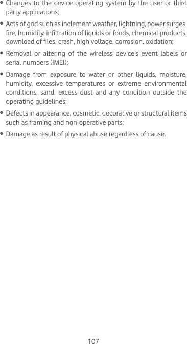 107•  Changes to the device operating system by the user or third party applications;•  Acts of god such as inclement weather, lightning, power surges, fire, humidity, infiltration of liquids or foods, chemical products, download of files, crash, high voltage, corrosion, oxidation;•  Removal  or  altering  of  the  wireless  device’s  event  labels  or serial numbers (IMEI);•  Damage  from  exposure  to  water  or  other  liquids,  moisture, humidity, excessive temperatures or extreme environmental conditions, sand, excess dust and any condition outside the operating guidelines;•  Defects in appearance, cosmetic, decorative or structural items such as framing and non-operative parts;•  Damage as result of physical abuse regardless of cause.