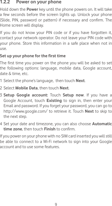 91.2.2  Power on your phoneHold down the Power key until the phone powers on. It will take a  few seconds  before  the  screen  lights  up. Unlock  your phone (Slide,  PIN,  password  or  pattern)  if  necessary  and  confirm.  The Home screen will display.If  you  do  not  know  your  PIN  code  or  if  you  have  forgotten  it, contact your network operator. Do not leave your PIN code with your  phone.  Store  this  information  in  a safe  place when  not  in use.Set up your phone for the first timeThe first time you power on the  phone you will be asked to set the  following  options:  language,  mobile  data,  Google  account, date &amp; time, etc.1 Select the phone’s language,  then touch Next.2 Select Mobile Data, then touch Next.3 Setup Google account: Touch  Setup now. If you have a Google Account, touch Existing to sign in, then enter your Email and password. If you forget your password, you can go to http://www.google.com/ to retrieve it. Touch Next to skip to the next step.4 Set your date and timezone, you can also choose Automatic time zone, then touch Finish to confirm.If you power on your phone with no SIM card inserted you will still be able to  connect  to  a Wi-Fi  network  to sign into  your Google account and to use some features.