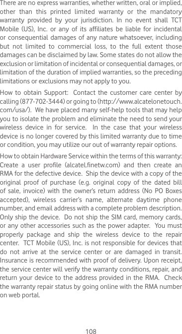 108There are no express warranties, whether written, oral or implied, other  than  this  printed  limited  warranty  or  the  mandatory warranty  provided  by  your  jurisdiction.  In  no  event  shall  TCT Mobile  (US),  Inc.  or  any  of  its  affiliates  be  liable  for  incidental or  consequential  damages of  any  nature  whatsoever,  including but not limited to commercial loss, to the full extent those damages can be disclaimed by law. Some states do not allow the exclusion or limitation of incidental or consequential damages, or limitation of the duration of implied warranties, so the preceding limitations or exclusions may not apply to you.How  to  obtain  Support:    Contact  the  customer  care  center  by calling (877-702-3444) or going to (http://www.alcatelonetouch.com/usa/).  We have placed many self-help tools that may help you to isolate the problem and eliminate the need to send your wireless  device  in  for  service.    In  the  case  that  your  wireless device is no longer covered by this limited warranty due to time or condition, you may utilize our out of warranty repair options. How to obtain Hardware Service within the terms of this warranty: Create  a  user  profile  (alcatel.finetw.com)  and  then  create  an RMA for the defective device.  Ship the device with a copy of the original proof of purchase (e.g. original copy of the dated bill of  sale,  invoice)  with  the  owner’s  return  address  (No  PO  Boxes accepted),  wireless  carrier’s  name,  alternate  daytime  phone number, and email address with a complete problem description.  Only ship the device.  Do not ship the SIM card, memory cards, or any  other  accessories such  as the  power  adapter.    You  must properly  package  and  ship  the  wireless  device  to  the  repair center.  TCT Mobile (US), Inc. is not responsible for devices that do not arrive at the service center or are damaged in transit.  Insurance is recommended with proof of delivery. Upon receipt, the service center will verify the warranty conditions, repair, and return your device to the address provided in the RMA.  Check the warranty repair status by going online with the RMA number on web portal.