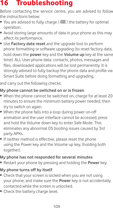 10916  Troubleshooting Before contacting the  service  centre, you  are advised  to follow the instructions below:•  You are advised to fully charge (   ) the battery for optimal operation.•  Avoid storing large amounts of data in your phone as this may affect its performance.•  Use Factory date reset and the upgrade tool to perform phone formatting or software upgrading (to reset factory data, hold down the power key and the Volume up key at the same time). ALL User phone data: contacts, photos, messages and files, downloaded applications will be lost permanently. It is strongly advised to fully backup the phone data and profile via Smart Suite before doing formatting and upgrading. and carry out the following checks:My phone cannot be switched on or is frozen •  When the phone cannot be switched on, charge for at least 20 minutes to ensure the minimum battery power needed, then try to switch on again.•  When the phone falls into a loop during power on-off animation and the user interface cannot be accessed, press and hold the Volume down key to enter Safe Mode. This eliminates any abnormal OS booting issues caused by 3rd party APKs.•  If neither method is effective, please reset the phone using the Power key and the Volume up key, (holding both together).My phone has not responded for several minutes•  Restart your phone by pressing and holding the Power key.My phone turns off by itself•  Check that your screen is locked when you are not using your phone, and make sure the Power key is not accidentally contacted while the screen is unlocked. •  Check the battery charge level.