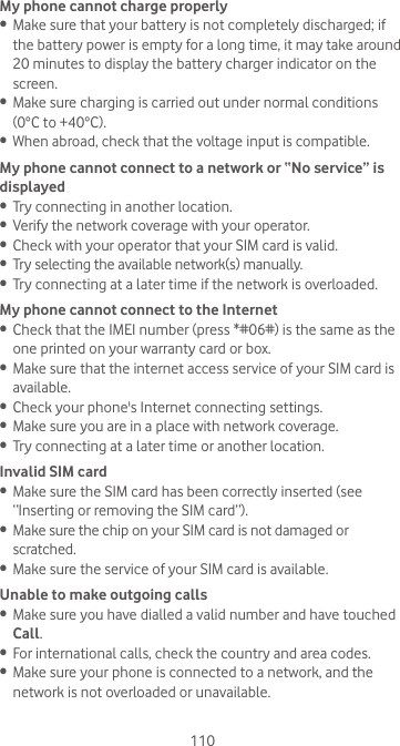 110My phone cannot charge properly•  Make sure that your battery is not completely discharged; if the battery power is empty for a long time, it may take around 20 minutes to display the battery charger indicator on the screen.•  Make sure charging is carried out under normal conditions (0°C to +40°C).•  When abroad, check that the voltage input is compatible.My phone cannot connect to a network or “No service” is displayed•  Try connecting in another location.•  Verify the network coverage with your operator.•  Check with your operator that your SIM card is valid.•  Try selecting the available network(s) manually. •  Try connecting at a later time if the network is overloaded.My phone cannot connect to the Internet•  Check that the IMEI number (press *#06#) is the same as the one printed on your warranty card or box.•  Make sure that the internet access service of your SIM card is available.•  Check your phone&apos;s Internet connecting settings.•  Make sure you are in a place with network coverage.•  Try connecting at a later time or another location.Invalid SIM card•  Make sure the SIM card has been correctly inserted (see “Inserting or removing the SIM card”).•  Make sure the chip on your SIM card is not damaged or scratched.•  Make sure the service of your SIM card is available.Unable to make outgoing calls•  Make sure you have dialled a valid number and have touched Call.•  For international calls, check the country and area codes.•  Make sure your phone is connected to a network, and the network is not overloaded or unavailable.