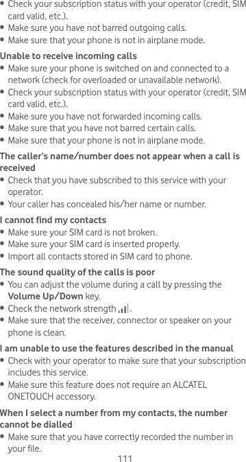 111•  Check your subscription status with your operator (credit, SIM card valid, etc.).•  Make sure you have not barred outgoing calls.•  Make sure that your phone is not in airplane mode.Unable to receive incoming calls•  Make sure your phone is switched on and connected to a network (check for overloaded or unavailable network).•  Check your subscription status with your operator (credit, SIM card valid, etc.).•  Make sure you have not forwarded incoming calls.•  Make sure that you have not barred certain calls.•  Make sure that your phone is not in airplane mode.The caller’s name/number does not appear when a call is received•  Check that you have subscribed to this service with your operator.•  Your caller has concealed his/her name or number.I cannot find my contacts•  Make sure your SIM card is not broken.•  Make sure your SIM card is inserted properly.•  Import all contacts stored in SIM card to phone.The sound quality of the calls is poor•  You can adjust the volume during a call by pressing the Volume Up/Down key.•  Check the network strength   .•  Make sure that the receiver, connector or speaker on your phone is clean.I am unable to use the features described in the manual•  Check with your operator to make sure that your subscription includes this service.•  Make sure this feature does not require an ALCATEL ONETOUCH accessory.When I select a number from my contacts, the number cannot be dialled•  Make sure that you have correctly recorded the number in your file.