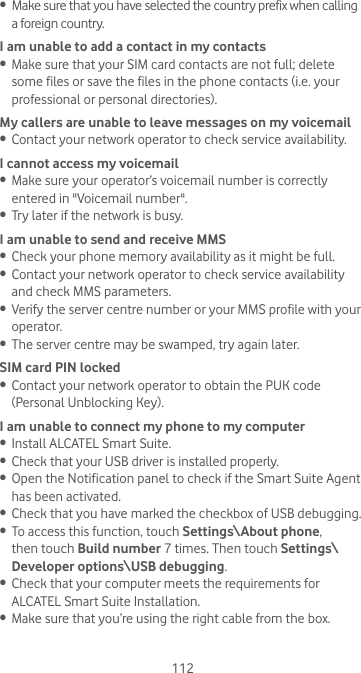 112•  Make sure that you have selected the country prefix when calling a foreign country.I am unable to add a contact in my contacts•  Make sure that your SIM card contacts are not full; delete some files or save the files in the phone contacts (i.e. your professional or personal directories).My callers are unable to leave messages on my voicemail•  Contact your network operator to check service availability.I cannot access my voicemail•  Make sure your operator’s voicemail number is correctly entered in &quot;Voicemail number&quot;.•  Try later if the network is busy.I am unable to send and receive MMS•  Check your phone memory availability as it might be full.•  Contact your network operator to check service availability and check MMS parameters.•  Verify the server centre number or your MMS profile with your operator.•  The server centre may be swamped, try again later.SIM card PIN locked•  Contact your network operator to obtain the PUK code (Personal Unblocking Key).I am unable to connect my phone to my computer•  Install ALCATEL Smart Suite.•  Check that your USB driver is installed properly.•  Open the Notification panel to check if the Smart Suite Agent has been activated.•  Check that you have marked the checkbox of USB debugging.•  To access this function, touch Settings\About phone, then touch Build number 7 times. Then touch Settings\Developer options\USB debugging.•  Check that your computer meets the requirements for ALCATEL Smart Suite Installation.•  Make sure that you’re using the right cable from the box.