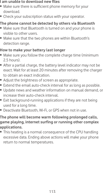 113I am unable to download new files•  Make sure there is sufficient phone memory for your download.•  Check your subscription status with your operator.The phone cannot be detected by others via Bluetooth•  Make sure that Bluetooth is turned on and your phone is visible to other users.•  Make sure that the two phones are within Bluetooth’s detection range.How to make your battery last longer•  Make sure you follow the complete charge time (minimum 2.5 hours).•  After a partial charge, the battery level indicator may not be exact. Wait for at least 20 minutes after removing the charger to obtain an exact indication.•  Adjust the brightness of screen as appropriate.•  Extend the email auto-check interval for as long as possible.•  Update news and weather information on manual demand, or increase their auto-check interval.•  Exit background-running applications if they are not being used for a long time.•  Deactivate Bluetooth, Wi-Fi, or GPS when not in use.The phone will become warm following prolonged calls, game playing, internet surfing or running other complex applications. •  This heating is a normal consequence of the CPU handling excessive data. Ending above actions will make your phone return to normal temperatures.