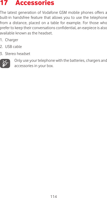 11417  Accessories  The latest generation of Vodafone GSM mobile phones offers a built-in handsfree  feature that allows you to  use  the telephone from  a  distance, placed  on  a  table  for  example.  For  those  who prefer to keep their conversations confidential, an earpiece is also available known as the headset.1. Charger2.  USB cable3.  Stereo headset   Only use your telephone with the batteries, chargers and accessories in your box.