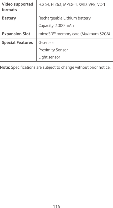 116Video supported formatsH.264, H.263, MPEG-4, XVID, VP8, VC-1Battery Rechargeable Lithium batteryCapacity: 3000 mAhExpansion Slot microSD™ memory card (Maximum 32GB) Special Features G-sensorProximity SensorLight sensorNote: Specifications are subject to change without prior notice. 