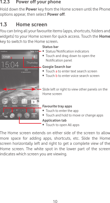 101.2.3  Power off your phoneHold down the Power key from the Home screen until the Phone options appear, then select Power off.1.3  Home screenYou can bring all your favourite items (apps, shortcuts, folders and widgets) to your Home screen for quick access. Touch the Home key to switch to the Home screen.Status bar•  Status/Notification indicators•  Touch and drag down to open the Notification panelApplication tab•  Touch to open All appsSlide left or right to view other panels on the Home screenGoogle Search bar •  Touch a to enter text search screen•  Touch b to enter voice search screenFavourite tray apps•  Touch to enter the app•  Touch and hold to move or change appsabThe Home screen extends on either side of the screen to allow more space for adding apps, shortcuts, etc. Slide the Home screen horizontally left and right to  get  a  complete view of the Home  screen.  The  white  spot  in  the  lower  part  of  the  screen indicates which screen you are viewing.