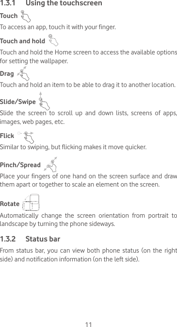 111.3.1  Using the touchscreenTouch  To access an app, touch it with your finger.Touch and hold  Touch and hold the Home screen to access the available options for setting the wallpaper.Drag  Touch and hold an item to be able to drag it to another location.Slide/Swipe  Slide  the  screen  to  scroll  up  and  down  lists,  screens  of  apps, images, web pages, etc.Flick  Similar to swiping, but flicking makes it move quicker.Pinch/Spread  Place your fingers of one hand  on  the  screen surface and draw them apart or together to scale an element on the screen.Rotate  Automatically change the screen orientation from portrait to landscape by turning the phone sideways.1.3.2  Status barFrom  status  bar,  you  can  view both  phone status  (on the  right side) and notification information (on the left side). 