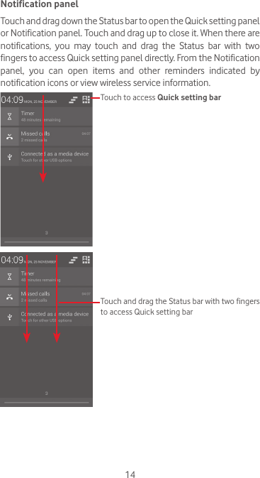 14Notification panelTouch and drag down the Status bar to open the Quick setting panel or Notification panel. Touch and drag up to close it. When there are notifications,  you  may  touch  and  drag  the  Status  bar  with  two fingers to access Quick setting panel directly. From the Notification panel, you can open items and other reminders indicated by notification icons or view wireless service information. Touch to access Quick setting barTouch and drag the Status bar with two fingers to access Quick setting bar