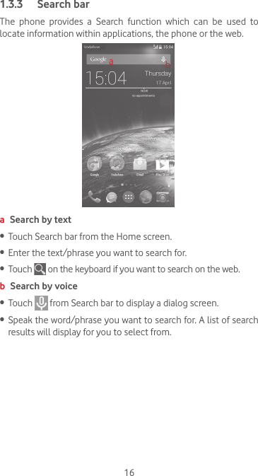 161.3.3  Search barThe  phone  provides  a  Search  function  which  can  be  used  to locate information within applications, the phone or the web. aba Search by text•   Touch Search bar from the Home screen. •  Enter the text/phrase you want to search for.•  Touch   on the keyboard if you want to search on the web.b Search by voice•  Touch   from Search bar to display a dialog screen.•  Speak the word/phrase you want to search for. A list of search results will display for you to select from. 