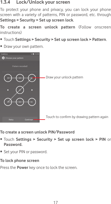 171.3.4  Lock/Unlock your screenTo protect your phone and privacy, you can lock your phone screen with a  variety  of patterns,  PIN  or password, etc. through Settings &gt; Security &gt; Set up screen lock. To create a screen unlock pattern  (Follow  onscreen instructions)•  Touch Settings &gt; Security &gt; Set up screen lock &gt; Pattern.•  Draw your own pattern.Draw your unlock pattern Touch to confirm by drawing pattern againTo create a screen unlock PIN/Password•  Touch  Settings &gt; Security &gt; Set up screen lock &gt; PIN or Password.•  Set your PIN or password.To lock phone screenPress the Power key once to lock the screen.