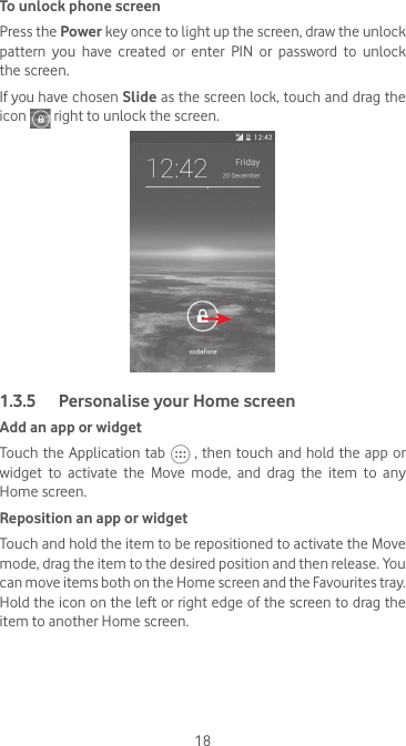 18To unlock phone screenPress the Power key once to light up the screen, draw the unlock pattern  you  have  created  or  enter  PIN  or  password  to  unlock the screen. If you have chosen Slide as the screen lock, touch and drag the icon   right to unlock the screen.1.3.5  Personalise your Home screenAdd an app or widgetTouch the Application tab   , then touch and hold the app or widget  to  activate  the  Move  mode,  and  drag  the  item  to  any Home screen.Reposition an app or widgetTouch and hold the item to be repositioned to activate the Move mode, drag the item to the desired position and then release. You can move items both on the Home screen and the Favourites tray. Hold the icon on the left or right edge of the screen to drag the item to another Home screen.