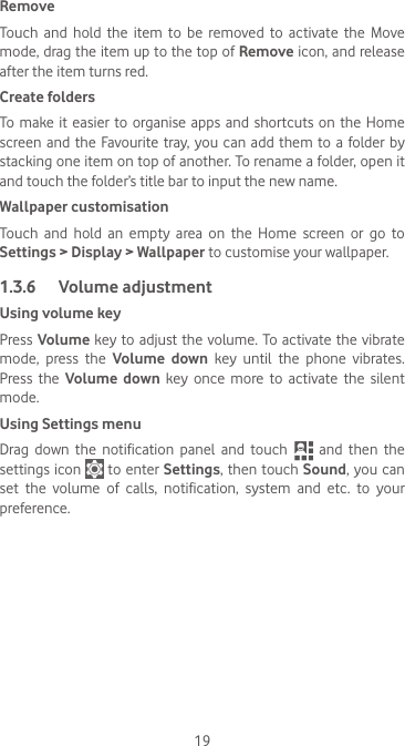 19RemoveTouch and hold the item to be removed to activate the Move mode, drag the item up to the top of Remove icon, and release after the item turns red.Create foldersTo make it easier to organise apps and shortcuts on the Home screen and the Favourite tray, you can add them to a folder by stacking one item on top of another. To rename a folder, open it and touch the folder’s title bar to input the new name.Wallpaper customisationTouch and hold an empty area on the Home screen or go to Settings &gt; Display &gt; Wallpaper to customise your wallpaper.1.3.6  Volume adjustmentUsing volume keyPress Volume key to adjust the volume. To activate the vibrate mode, press the Volume down key until the phone vibrates. Press the Volume down key once more to activate the silent mode.Using Settings menu  Drag  down  the  notification  panel  and  touch   and then the settings icon   to enter Settings, then touch Sound, you can set the volume of calls, notification, system and etc. to your preference.