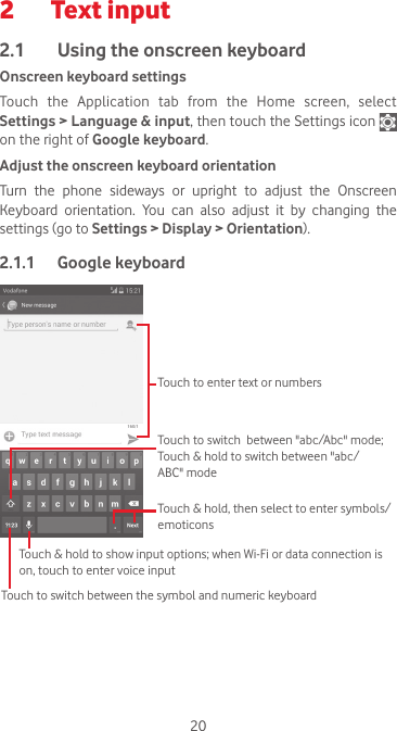 202  Text input2.1  Using the onscreen keyboardOnscreen keyboard settingsTouch the Application tab from the Home screen, select Settings &gt; Language &amp; input, then touch the Settings icon   on the right of Google keyboard. Adjust the onscreen keyboard orientationTurn  the  phone  sideways  or  upright  to  adjust  the  Onscreen Keyboard orientation. You can also adjust it by changing the settings (go to Settings &gt; Display &gt; Orientation).2.1.1  Google keyboardTouch to switch between the symbol and numeric keyboardTouch &amp; hold, then select to enter symbols/emoticonsTouch to enter text or numbersTouch &amp; hold to show input options; when Wi-Fi or data connection is on, touch to enter voice inputTouch to switch  between &quot;abc/Abc&quot; mode; Touch &amp; hold to switch between &quot;abc/ABC&quot; mode