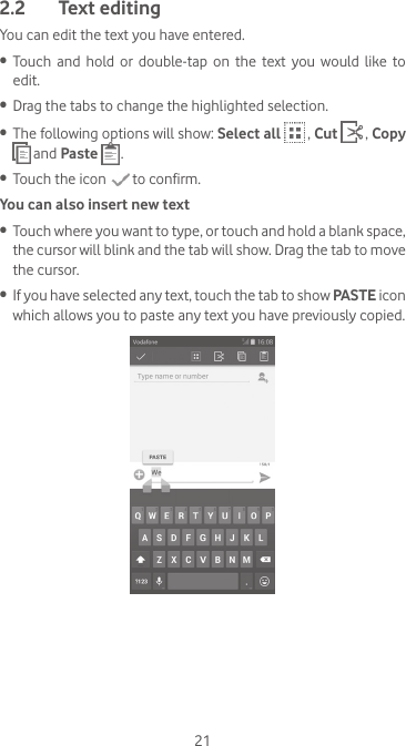 212.2  Text editingYou can edit the text you have entered.•  Touch  and  hold  or  double-tap  on  the  text  you  would  like  to edit.•  Drag the tabs to change the highlighted selection.•  The following options will show: Select all  , Cut  , Copy  and Paste  .•  Touch the icon   to confirm.You can also insert new text•  Touch where you want to type, or touch and hold a blank space, the cursor will blink and the tab will show. Drag the tab to move the cursor.•  If you have selected any text, touch the tab to show PASTE icon which allows you to paste any text you have previously copied.