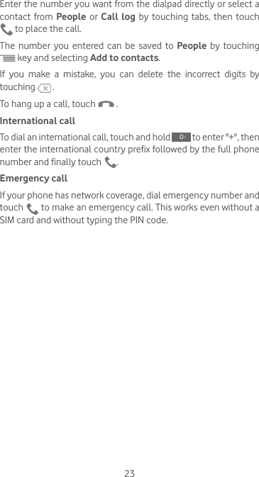 23Enter the number you want from the dialpad directly or select a contact from People or Call log by touching tabs, then touch  to place the call. The number you entered can be saved to People  by touching  key and selecting Add to contacts.If you make a mistake, you can delete the incorrect digits by touching   .To hang up a call, touch   .International callTo dial an international call, touch and hold   to enter &quot;+&quot;, then enter the international country prefix followed by the full phone number and finally touch  .Emergency callIf your phone has network coverage, dial emergency number and touch   to make an emergency call. This works even without a SIM card and without typing the PIN code.