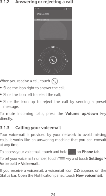 243.1.2  Answering or rejecting a callWhen you receive a call, touch   .•  Slide the icon right to answer the call;•  Slide the icon left to reject the call;•  Slide the icon up to reject the call by sending a preset message.To mute incoming calls, press the Volume up/down key directly.3.1.3  Calling your voicemail Your  voicemail  is  provided  by  your  network  to  avoid  missing calls.  It  works  like  an  answering  machine  that you  can  consult at any time. To access your voicemail, touch and hold   on Phone tab.To set your voicemail number, touch   key and touch Settings &gt; Voice call &gt; Voicemail.If you receive a voicemail, a voicemail icon   appears on the Status bar. Open the Notification panel, touch New voicemail.