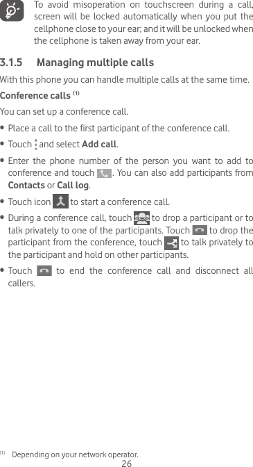 26  To avoid misoperation on touchscreen during a call, screen  will  be locked  automatically  when  you put  the cellphone close to your ear; and it will be unlocked when the cellphone is taken away from your ear.3.1.5  Managing multiple callsWith this phone you can handle multiple calls at the same time. Conference calls (1)You can set up a conference call. •  Place a call to the first participant of the conference call. •  Touch   and select Add call.•  Enter  the  phone  number  of  the  person  you  want  to  add  to conference and touch   . You can also add participants from Contacts or Call log.•  Touch icon   to start a conference call.•  During a conference call, touch   to drop a participant or to talk privately to one of the participants. Touch   to drop the participant from the conference, touch   to talk privately to the participant and hold on other participants.•  Touch   to end the conference call and disconnect all callers.(1)  Depending on your network operator.