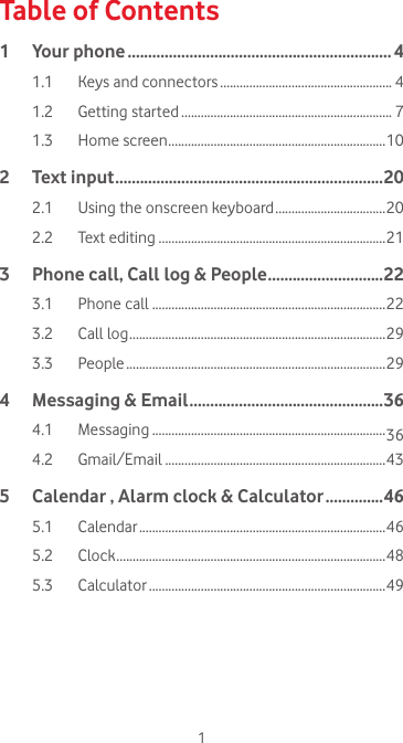 1Table of Contents1  Your phone ................................................................ 41.1  Keys and connectors ..................................................... 41.2  Getting started ................................................................. 71.3  Home screen ...................................................................102  Text input ................................................................. 202.1  Using the onscreen keyboard ..................................202.2  Text editing ......................................................................213   Phone call, Call log &amp; People ............................223.1  Phone call ........................................................................223.2  Call log ...............................................................................293.3 People ................................................................................294   Messaging &amp; Email ...............................................364.1 Messaging ........................................................................364.2 Gmail/Email ....................................................................435   Calendar , Alarm clock &amp; Calculator ..............465.1 Calendar ............................................................................465.2 Clock ...................................................................................485.3 Calculator .........................................................................49