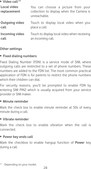 28•  Video call (1)Local video replacementYou can choose a picture from your collection to  display  when  the Camera  is unreachable.Outgoing video callTouch  to  display  local  video  when  you place a call.Incoming video callTouch to display local video when receiving an incoming call.Other settings•  Fixed dialing numbersFixed  Dialing  Number  (FDN)  is  a  service  mode  of  SIM,  where outgoing calls are restricted to a set of phone numbers. These numbers are added to the FDN list. The most common practical application of FDN is for parents to restrict the phone numbers which their children can dial.For security reasons, you’ll be prompted to enable FDN by entering  SIM  PIN2  which  is  usually  acquired  from  your  service provider or SIM maker. •  Minute reminderMark the check box to enable minute reminder at 50s of every minute during a call.•  Vibrate reminderMark  the  check  box  to  enable  vibration  when  the  call  is connected.•  Power key ends callMark the checkbox to enable hangup function of Power key during a call. (1)  Depending on your model.