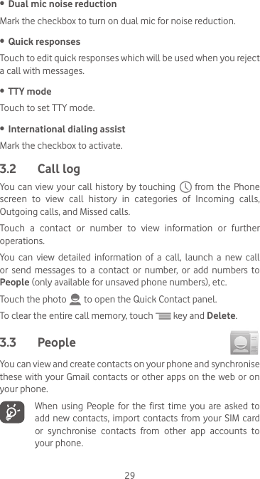 29•  Dual mic noise reductionMark the checkbox to turn on dual mic for noise reduction.•  Quick responsesTouch to edit quick responses which will be used when you reject a call with messages.•  TTY modeTouch to set TTY mode.•  International dialing assistMark the checkbox to activate.3.2  Call logYou  can  view your call history by touching   from the Phone screen  to  view  call  history  in  categories  of  Incoming  calls, Outgoing calls, and Missed calls.Touch  a  contact  or  number  to  view  information  or  further operations.You  can  view  detailed  information  of  a  call,  launch  a  new  call or send messages to a contact or number, or add numbers to People (only available for unsaved phone numbers), etc.Touch the photo   to open the Quick Contact panel.To clear the entire call memory, touch   key and Delete.3.3  People You can view and create contacts on your phone and synchronise these with your Gmail  contacts or other apps on the web or  on your phone.  When using People for the first time you are asked to add new  contacts, import contacts from your SIM  card or synchronise contacts from other app accounts to your phone.