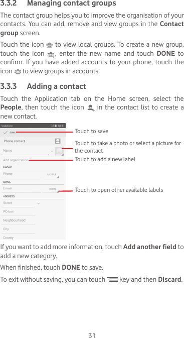 313.3.2  Managing contact groupsThe contact group helps you to improve the organisation of your contacts. You can  add,  remove and view  groups in  the Contact group screen.Touch the icon   to view  local groups. To create a new group, touch the icon   ,  enter  the  new  name  and  touch  DONE to confirm. If you have added accounts to your phone, touch the icon   to view groups in accounts.3.3.3  Adding a contactTouch the Application tab on the Home screen, select the People, then touch the icon   in the contact list to create a new contact.Touch to take a photo or select a picture for the contactTouch to open other available labelsTouch to saveTouch to add a new labelIf you want to add more information, touch Add another field to add a new category.When finished, touch DONE to save.To exit without saving, you can touch   key and then Discard.