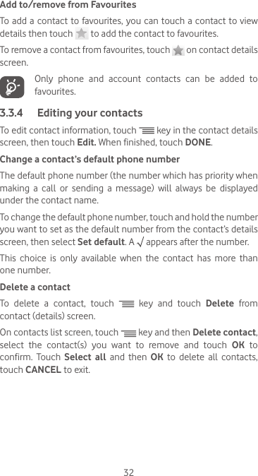 32Add to/remove from FavouritesTo add a contact to favourites, you can touch a contact to view details then touch   to add the contact to favourites. To remove a contact from favourites, touch   on contact details screen.   Only phone and account contacts can be added to favourites.3.3.4  Editing your contactsTo edit contact information, touch   key in the contact details screen, then touch Edit. When finished, touch DONE.Change a contact’s default phone numberThe default phone number (the number which has priority when making  a  call  or  sending  a  message)  will  always  be  displayed under the contact name. To change the default phone number, touch and hold the number you want to set as the default number from the contact’s details screen, then select Set default. A   appears after the number.This  choice  is  only  available  when  the  contact  has  more  than one number.Delete a contactTo delete a contact, touch   key and touch Delete from contact (details) screen. On contacts list screen, touch   key and then Delete contact, select  the  contact(s)  you  want  to  remove  and  touch  OK to confirm. Touch Select all and then OK to delete all contacts, touch CANCEL to exit.