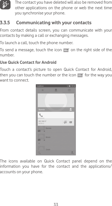 33   The contact you have deleted will also be removed from other  applications  on the  phone  or web  the  next time you synchronise your phone.3.3.5  Communicating with your contactsFrom  contact  details  screen,  you  can  communicate  with  your contacts by making a call or exchanging messages.To launch a call, touch the phone number.To send a message, touch the icon   on the right side of the number.Use Quick Contact for AndroidTouch  a  contact’s  picture  to  open  Quick  Contact  for  Android, then you can touch the number or the icon   for the way you want to connect.The  icons  available  on  Quick  Contact  panel  depend  on  the information you have for the contact and the applications/accounts on your phone.